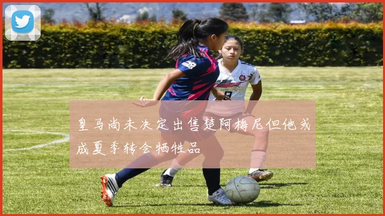 皇马尚未决定出售楚阿梅尼但他或成夏季转会牺牲品