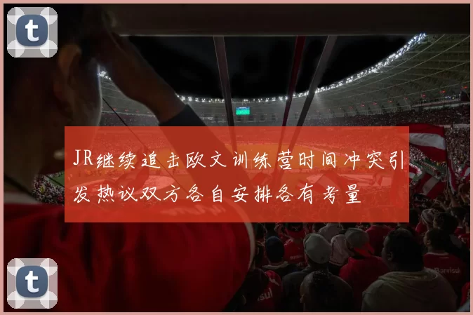 JR继续追击欧文训练营时间冲突引发热议双方各自安排各有考量