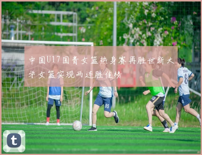 中国U17国青女篮热身赛再胜世新大学女篮实现两连胜佳绩