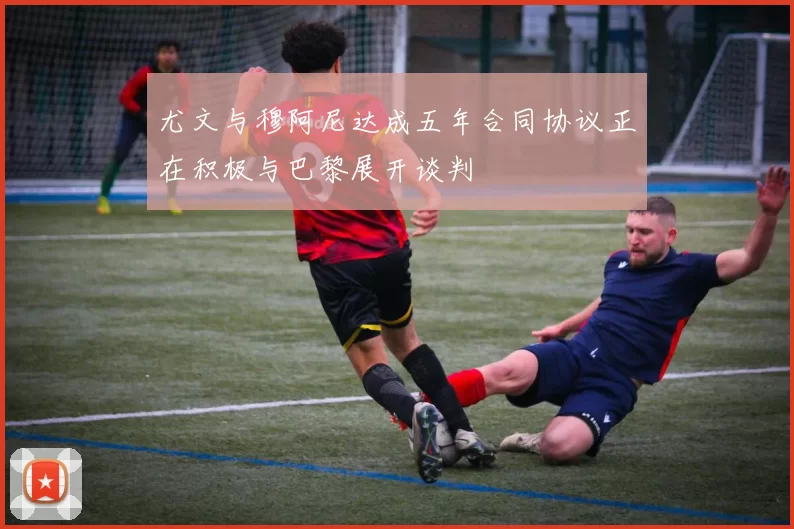 尤文与穆阿尼达成五年合同协议正在积极与巴黎展开谈判