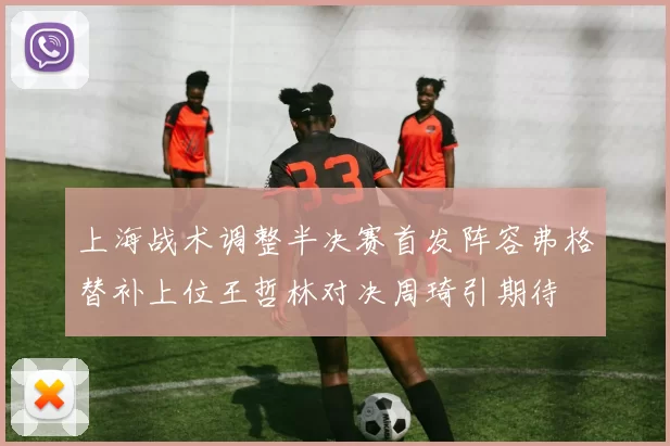 上海战术调整半决赛首发阵容弗格替补上位王哲林对决周琦引期待