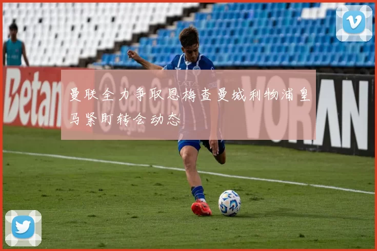 曼联全力争取恩梅查曼城利物浦皇马紧盯转会动态