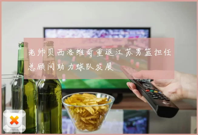 老帅贝西洛维奇重返江苏男篮担任总顾问助力球队发展