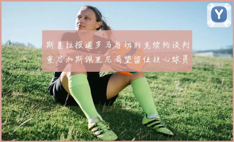 斯基拉报道罗马与切利克续约谈判重启加斯佩里尼渴望留住核心球员