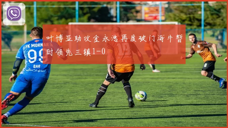叶博亚助攻金永浩再度破门海牛暂时领先三镇1-0