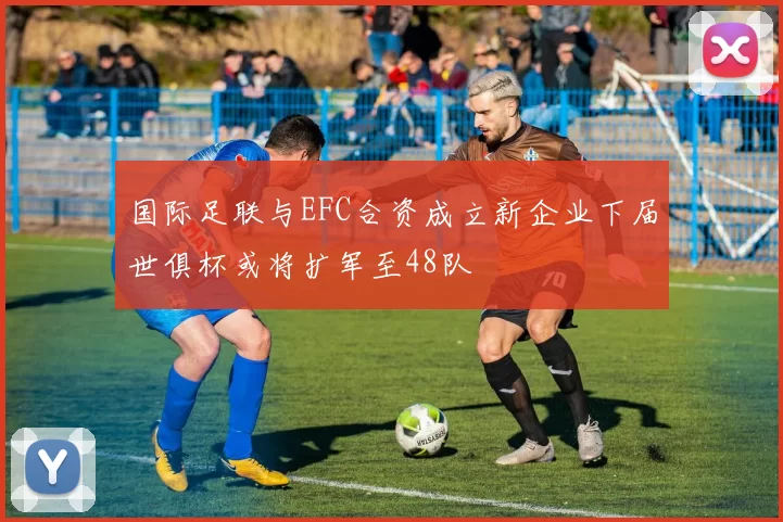 国际足联与EFC合资成立新企业下届世俱杯或将扩军至48队