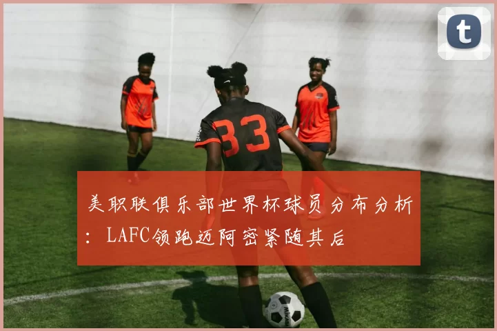美职联俱乐部世界杯球员分布分析：LAFC领跑迈阿密紧随其后