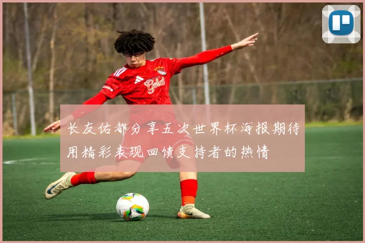 长友佑都分享五次世界杯海报期待用精彩表现回馈支持者的热情