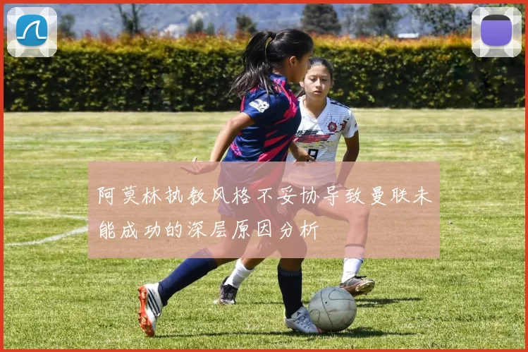 阿莫林执教风格不妥协导致曼联未能成功的深层原因分析
