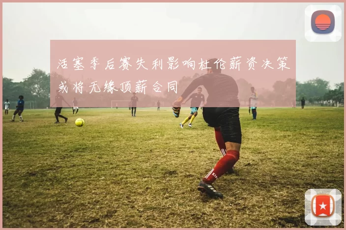 活塞季后赛失利影响杜伦薪资决策或将无缘顶薪合同