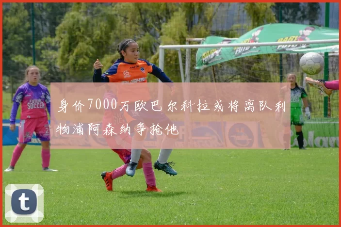 身价7000万欧巴尔科拉或将离队利物浦阿森纳争抢他