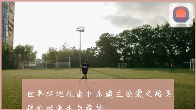 世界杯巡礼南非东道主逆袭之路男孩们的重生与希望